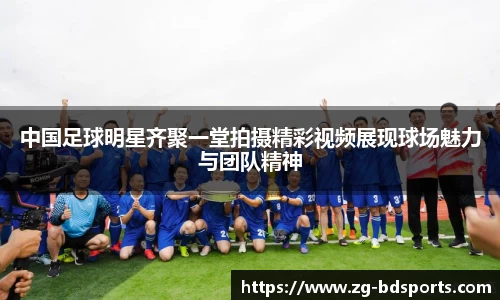 中国足球明星齐聚一堂拍摄精彩视频展现球场魅力与团队精神